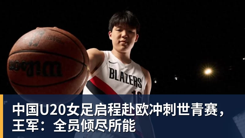 FB体育中国U20女足启程赴欧冲刺世青赛，王军：全员倾尽所能