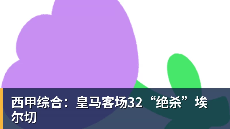 FB体育西甲综合：皇马客场32“绝杀”埃尔切